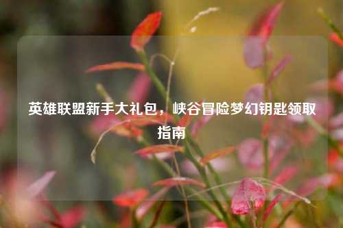 英雄联盟新手大礼包，峡谷冒险梦幻钥匙领取指南