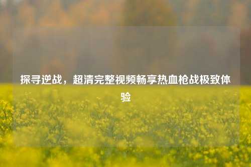 探寻逆战，超清完整视频畅享热血枪战极致体验