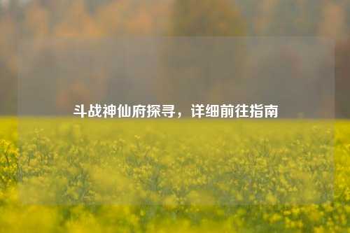斗战神仙府探寻，详细前往指南