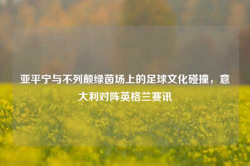 亚平宁与不列颠绿茵场上的足球文化碰撞，意大利对阵英格兰赛讯