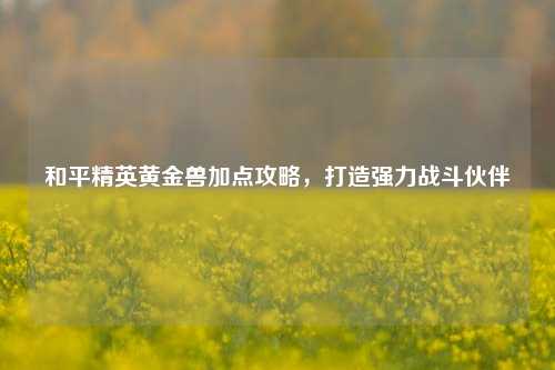 和平精英黄金兽加点攻略，打造强力战斗伙伴
