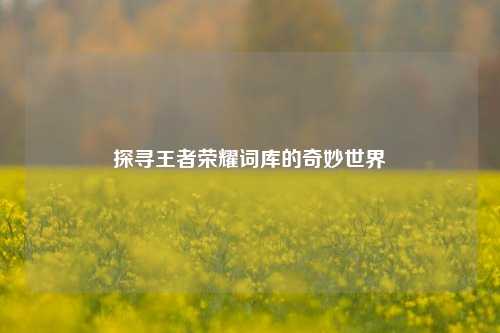 探寻王者荣耀词库的奇妙世界