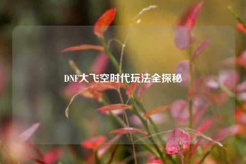 DNF大飞空时代玩法全探秘