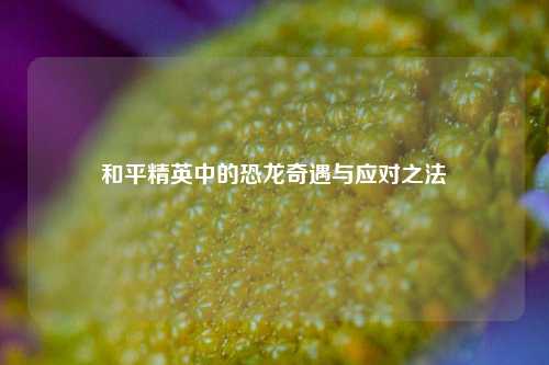 和平精英中的恐龙奇遇与应对之法