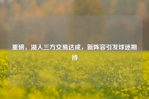 重磅，湖人三方交易达成，新阵容引发球迷期待