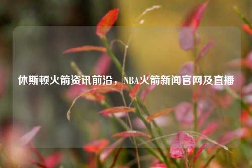 休斯顿火箭资讯前沿,NBA火箭新闻官网及直播