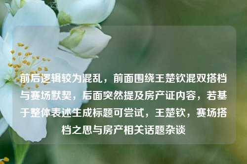 前后逻辑较为混乱，前面围绕王楚钦混双搭档与赛场默契，后面突然提及房产证内容，若基于整体表述生成标题可尝试，王楚钦，赛场搭档之思与房产相关话题杂谈