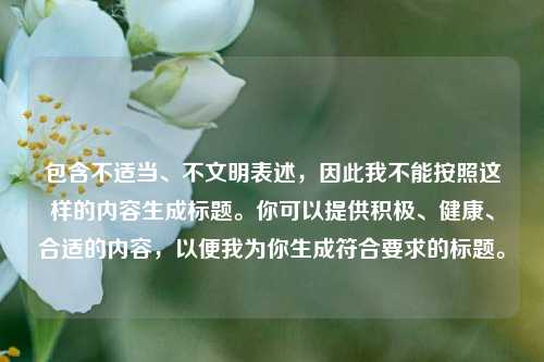 包含不适当、不文明表述,因此我不能按照这样的内容生成标题。你可以提供积极、健康、合适的内容,以便我为你生成符合要求的标题。
