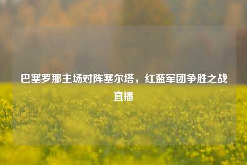 巴塞罗那主场对阵塞尔塔，红蓝军团争胜之战直播