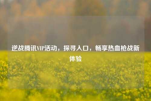 逆战腾讯VIP活动,探寻入口,畅享热血枪战新体验