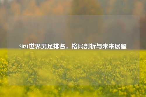 2021世界男足排名，格局剖析与未来展望