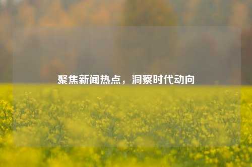 聚焦新闻热点，洞察时代动向
