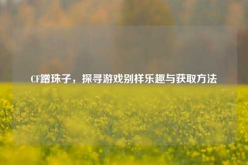 CF蹭珠子，探寻游戏别样乐趣与获取方法