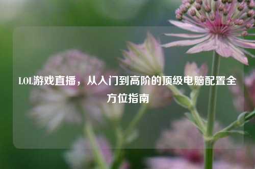 LOL游戏直播,从入门到高阶的顶级电脑配置全方位指南