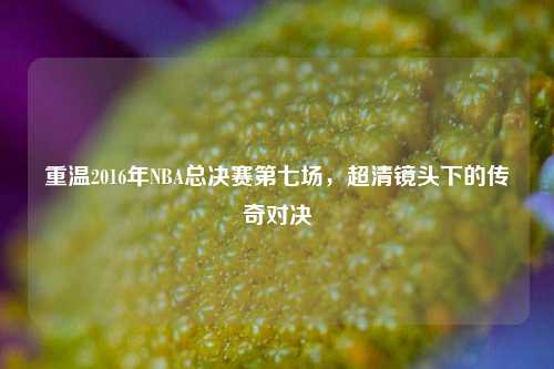 重温2016年NBA总决赛第七场，超清镜头下的传奇对决