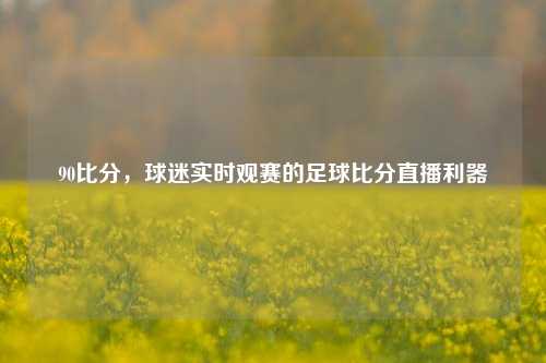 90比分，球迷实时观赛的足球比分直播利器