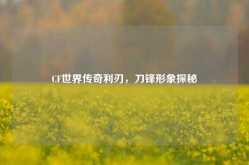 CF世界传奇利刃,刀锋形象探秘