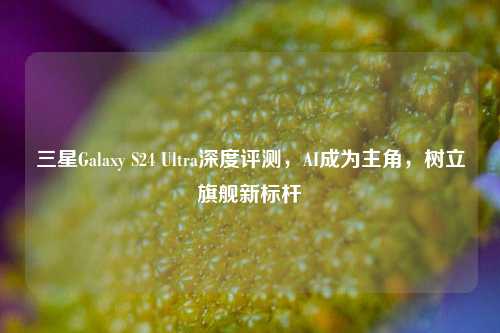 三星Galaxy S24 Ultra深度评测，AI成为主角，树立旗舰新标杆