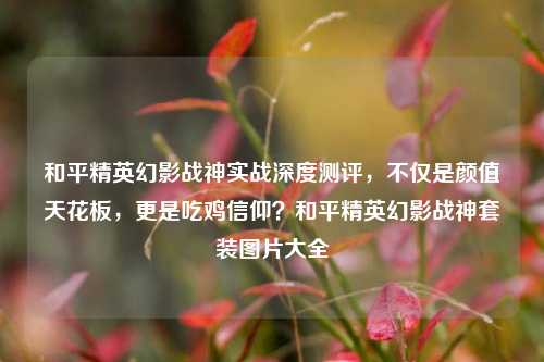 和平精英幻影战神实战深度测评，不仅是颜值天花板，更是吃鸡信仰？和平精英幻影战神套装图片大全
