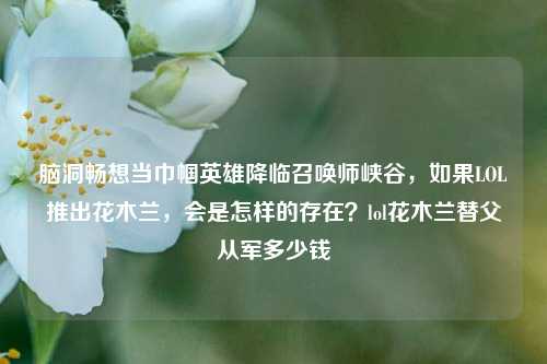 脑洞畅想当巾帼英雄降临召唤师峡谷,如果LOL推出花木兰,会是怎样的存在?lol花木兰替父从军多少钱