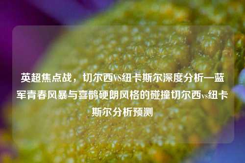 英超焦点战，切尔西VS纽卡斯尔深度分析—蓝军青春风暴与喜鹊硬朗风格的碰撞切尔西vs纽卡斯尔分析预测