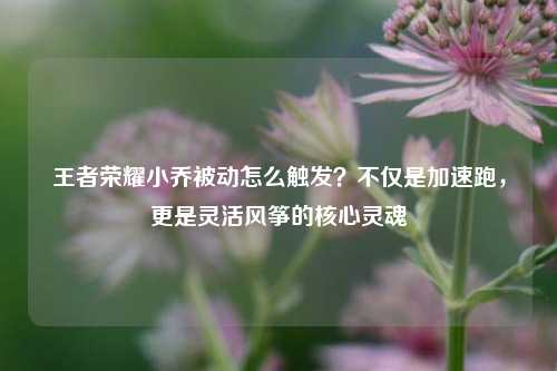 王者荣耀小乔被动怎么触发？不仅是加速跑，更是灵活风筝的核心灵魂