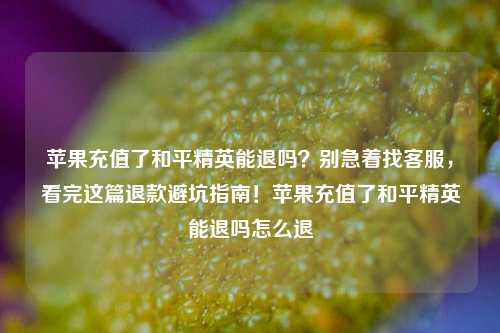 苹果充值了和平精英能退吗？别急着找客服，看完这篇退款避坑指南！苹果充值了和平精英能退吗怎么退