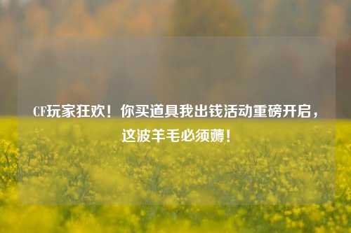 CF玩家狂欢！你买道具我出钱活动重磅开启，这波羊毛必须薅！