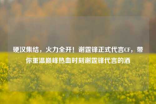 硬汉集结，火力全开！谢霆锋正式代言CF，带你重温巅峰热血时刻谢霆锋代言的酒