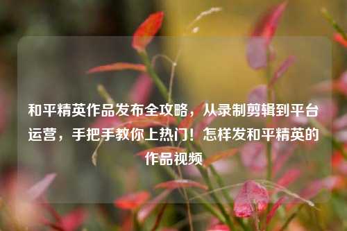 和平精英作品发布全攻略，从录制剪辑到平台运营，手把手教你上热门！怎样发和平精英的作品视频
