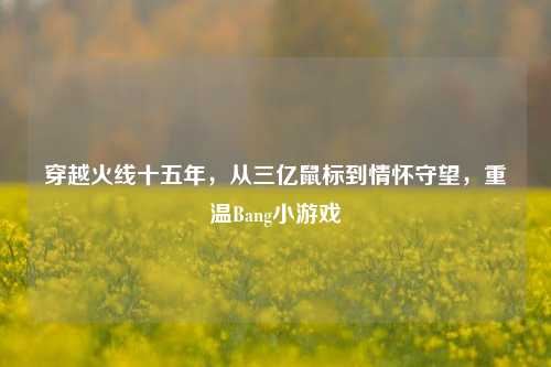 穿越火线十五年，从三亿鼠标到情怀守望，重温Bang小游戏