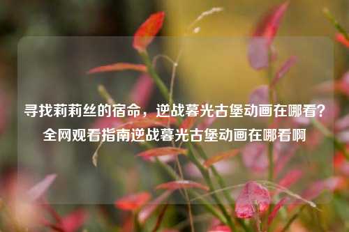 寻找莉莉丝的宿命，逆战暮光古堡动画在哪看？全网观看指南逆战暮光古堡动画在哪看啊