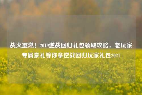 战火重燃！2019逆战回归礼包领取攻略，老玩家专属豪礼等你拿逆战回归玩家礼包2021
