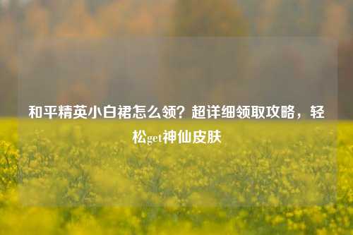 和平精英小白裙怎么领？超详细领取攻略，轻松get神仙皮肤