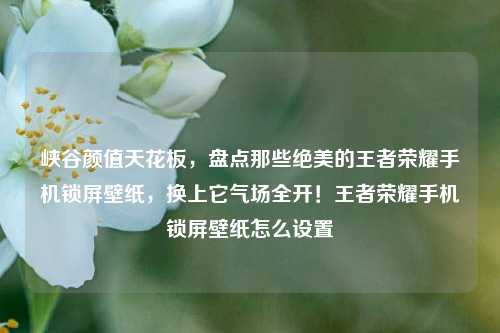 峡谷颜值天花板，盘点那些绝美的王者荣耀手机锁屏壁纸，换上它气场全开！王者荣耀手机锁屏壁纸怎么设置