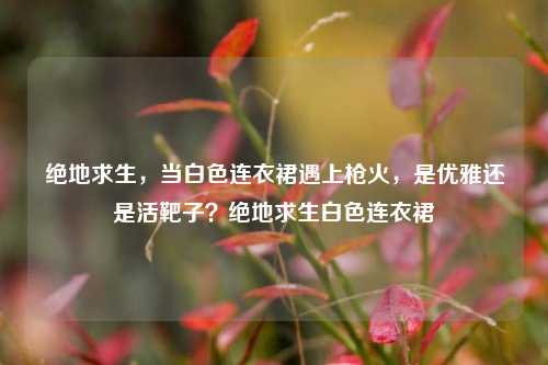 绝地求生，当白色连衣裙遇上枪火，是优雅还是活靶子？绝地求生白色连衣裙