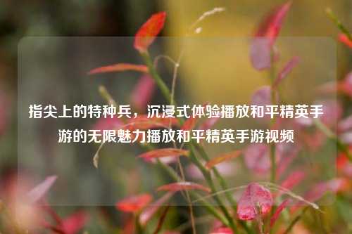 指尖上的特种兵，沉浸式体验播放和平精英手游的无限魅力播放和平精英手游视频