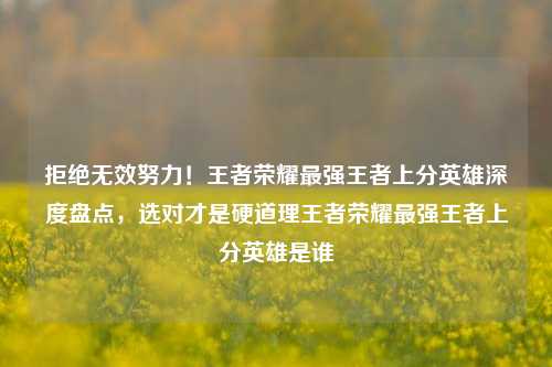 拒绝无效努力！王者荣耀最强王者上分英雄深度盘点，选对才是硬道理王者荣耀最强王者上分英雄是谁