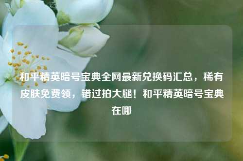 和平精英暗号宝典全网最新兑换码汇总，稀有皮肤免费领，错过拍大腿！和平精英暗号宝典在哪