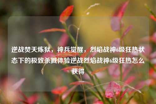 逆战焚天炼狱，神兵觉醒，烈焰战神6级狂热状态下的极致杀戮体验逆战烈焰战神6级狂热怎么获得