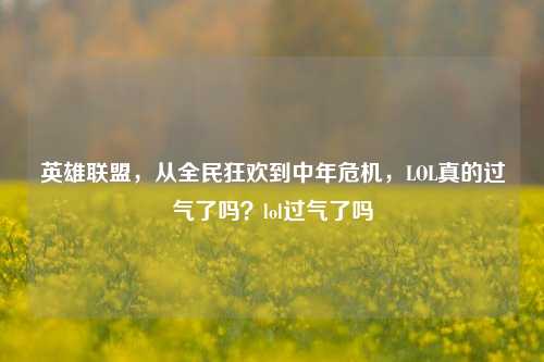 英雄联盟，从全民狂欢到中年危机，LOL真的过气了吗？lol过气了吗