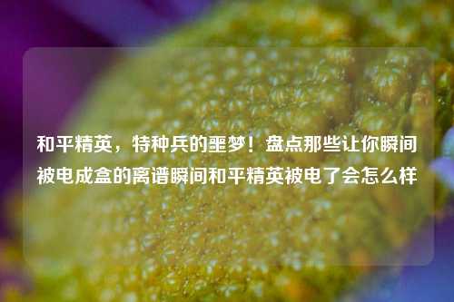 和平精英，特种兵的噩梦！盘点那些让你瞬间被电成盒的离谱瞬间和平精英被电了会怎么样