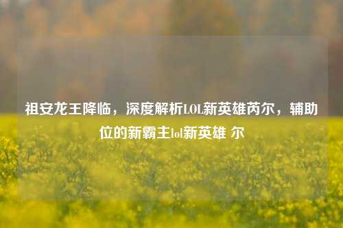 祖安龙王降临，深度解析LOL新英雄芮尔，辅助位的新霸主lol新英雄 尔