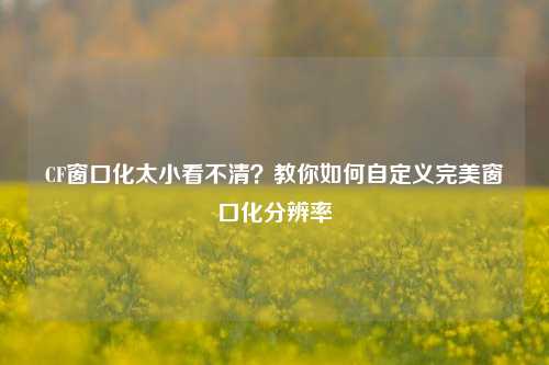CF窗口化太小看不清？教你如何自定义完美窗口化分辨率