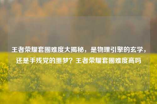 王者荣耀套圈难度大揭秘，是物理引擎的玄学，还是手残党的噩梦？王者荣耀套圈难度高吗