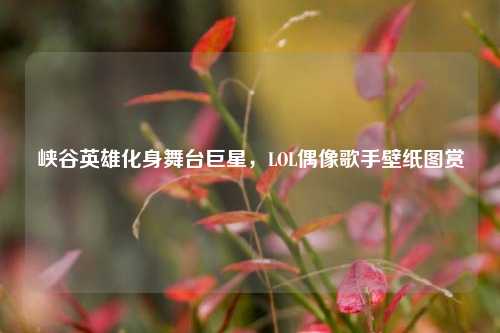峡谷英雄化身舞台巨星，LOL偶像歌手壁纸图赏