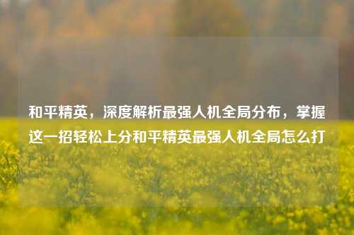 和平精英，深度解析最强人机全局分布，掌握这一招轻松上分和平精英最强人机全局怎么打