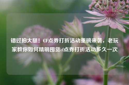 错过拍大腿！CF点券打折活动重磅来袭，老玩家教你如何精明囤货cf点券打折活动多久一次