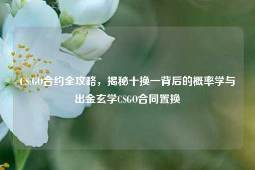 CS:GO合约全攻略，揭秘十换一背后的概率学与出金玄学CSGO合同置换