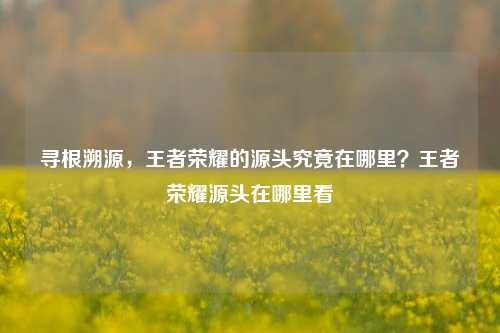 寻根溯源，王者荣耀的源头究竟在哪里？王者荣耀源头在哪里看